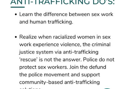ANTI-TRAFFICKING DO'S: Learn the difference between sex work and human trafficking. Realize when racialized women in sex work experience violence, the criminal justice system via anti-trafficking 'rescue' is not the answer. Police do not protect sex workers. Join the defund the police movement and support community-based anti-trafficking solutions.