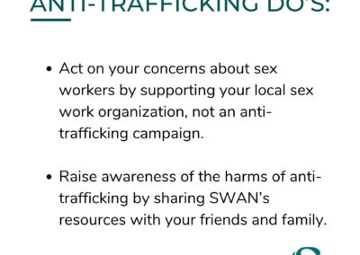 ANTI-TRAFFICKING DO'S: Act on your concerns about sex workers by supporting your local sex work organization, not an anti-trafficking campaign. Raise awareness of the harms of anti-trafficking by sharing SWAN's resources with your friends and family.