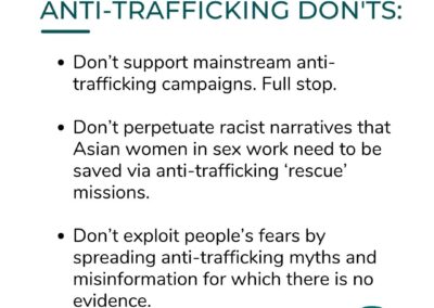 ANTI-TRAFFICKING DON'TS: Don't support mainstream anti-trafficking campaigns. Full stop. Don't perpetuate racist narratives that Asian women in sex work need to be saved via anti-trafficking 'rescue' missions. Don't exploit people's fears by spreading anti-trafficking myths and misinformation for which there is no evidence.
