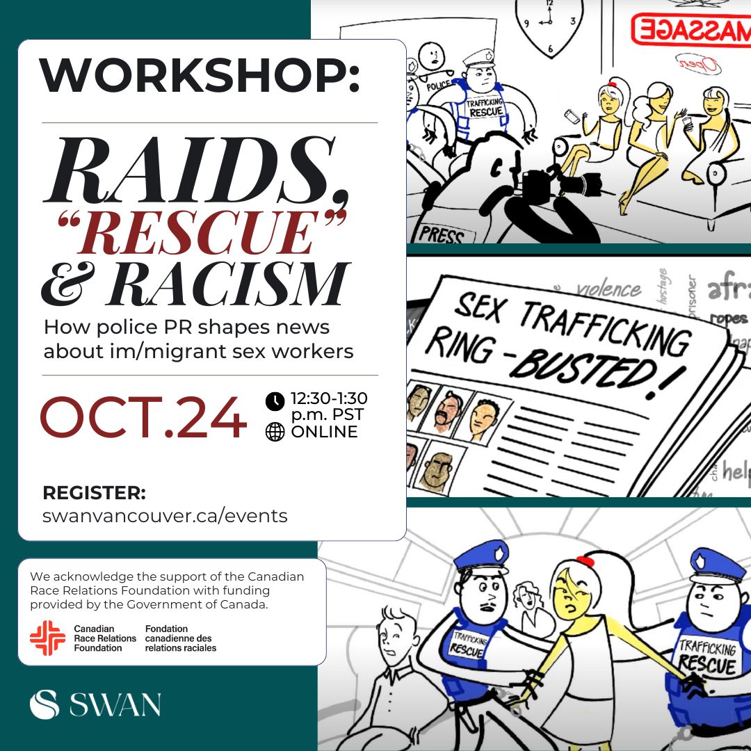 Graphic image: Forest green background with white text box reads: Workshop: Raids, "Rescue" & Racism: How police PR shapes news about im/migrant sex workers. Oct. 24, 12:30-1:30 p.m. PST, ONLINE. REGISTER: swanvancouver.ca/events, Bottom text box reads "We acknowledge the support of the Canadian Race Relations Foundation with funding provided by the Government of Canada. Three illustrated images to the left showing police storming into a massage parlour, a newspaper headline about sex trafficking and police pulling a woman off of a plane. 